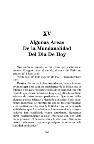 XV
          Algunas Areas
        De la Mundanalidad
          Del Dîa De Hoy

    “No améis al mundo, ni las cosas que están en el
mundo. Si alguno ama al mundo, el amor del Padre no
está en él” I Juan 2:15.
    “Absteneos de toda especie de mal” I Tesalonicenses
5:22.
    Pautas. En los capítulos precedentes, hemos intenta-
do investigar y discutir las enseñanzas de la Biblia que se
refieren a los aspectos principales de la santidad. En este
capítulo queremos considerar lo que significa la santidad
además de estos temas particulares. Queremos hallar
algunas pautas básicas y después aplicarlas a las situa-
ciones modernas de nuestro día que no les confrontaban
a los cristianos en los días de la Biblia. Hay un número de
actividades que los cristianos fundamentales y conser-
vadores han clasificado como mundanas. Queremos
mirar cuidadosamente a estas creencias con una vista
hacia provocar el pensamiento y la discusión. Son mera-
mente tradiciones o hay unos principios importantes de la
santidad implicados?

                           259
 