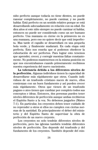 niño perfecto aunque todacía no tiene dientes, no puede
razonar completamente, no puede caminar, y no puede
hablar. Está perfecto en un sentido relativo porque se está
desarrollando adecuadamente en relación con su edad. En
diez años si este niño siempre no puede caminar ni hablar,
entonces no puede ser considerado como un ser humano
perfecto. Una manzana en cierne en la primavera no es
una manzana, pero eso no quiere decir que está imperfec-
ta. Mas tarde el capullo se desarrollará en una pequeña
bola verde, y finalmente madurará. En cada etapa está
perfecta. Esto nos enseña que sí podemos obedecer la
exhortación de ser perfectos. Para lograr esto tenemos
que aprender, crecer, y corregir nuestras faltas constante-
mente. No podemos mantenernos en la misma posición en
que nos encontrabamos cuando primeramente recibimos
nuestra experiencia del nuevo nacimiento.
    La tolerancia debida a los diferentes niveles de
la perfección. Algunas individuos tienen la capacidad de
desarrollarse más rápidamente que otros. Cuando indi-
viduos de un trasfondo cristiano nacen de nuevo, ellos
comienzan con un buen fundamento y así pueden crecer
más rápidamente. Otros que vienen de un trasfondo
pagano o ateo tienen que cambiar por completo todos sus
conceptos e ideas. Entonces, dos personas pueden tener
niveles diferentes de perfección aunque ambas recibieron
el Espíritu Santo a la vez. No debemos juzgarles (Mateo
7:1). En particular, los creyentes deben tener cuidado de
no reprender a otros si ellos no cumplen con ciertas nor-
mas de la santidad. Es principalmente el deber del minis-
terio y del Espíritu Santo de supervisar la obra de
perfección de un nuevo creyente.
    Los creyentes no solo tendrán diferentes niveles de
perfección, pero las iglesias también tendrán diferentes
niveles de perfección. Eso depende del trasfondo y del
fundamento de los creyentes. También depende del min-

                            26
 
