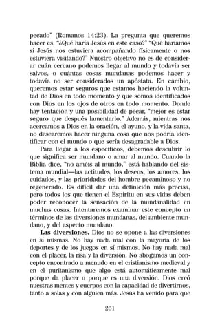 pecado” (Romanos 14:23). La pregunta que queremos
hacer es, “¿Qué haría Jesús en este caso?” “Qué haríamos
si Jesús nos estuviera acompañando físicamente o nos
estuviera visitando?” Nuestro objetivo no es de consider-
ar cuán cercano podemos llegar al mundo y todavía ser
salvos, o cuántas cosas mundanas podemos hacer y
todavía no ser considerados un apóstata. En cambio,
queremos estar seguros que estamos haciendo la volun-
tad de Dios en todo momento y que somos identificados
con Dios en los ojos de otros en todo momento. Donde
hay tentación y una posibilidad de pecar, “mejor es estar
seguro que después lamentarlo.” Además, mientras nos
acercamos a Dios en la oración, el ayuno, y la vida santa,
no desearemos hacer ninguna cosa que nos podría iden-
tificar con el mundo o que sería desagradable a Dios.
     Para llegar a los específicos, debemos descubrir lo
que significa ser mundano o amar al mundo. Cuando la
Biblia dice, “no améis al mundo,” está hablando del sis-
tema mundial—las actitudes, los deseos, los amores, los
cuidados, y las prioridades del hombre pecaminoso y no
regenerado. Es difícil dar una definición más precisa,
pero todos los que tienen el Espíritu en sus vidas deben
poder reconocer la sensación de la mundanalidad en
muchas cosas. Intentaremos examinar este concepto en
términos de las diversiones mundanas, del ambiente mun-
dano, y del aspecto mundano.
     Las diversiones. Dios no se opone a las diversiones
en sí mismas. No hay nada mal con la mayoría de los
deportes y de los juegos en sí mismos. No hay nada mal
con el placer, la risa y la diversión. No abogamos un con-
cepto encontrado a menudo en el cristianismo medieval y
en el puritanismo que algo está automáticamente mal
porque da placer o porque es una diversión. Dios creó
nuestras mentes y cuerpos con la capacidad de divertirnos,
tanto a solas y con alguien más. Jesús ha venido para que

                           261
 