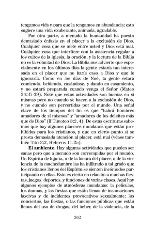 tengamos vida y para que la tengamos en abundancia; esto
sugiere una vida exuberante, animada, agradable.
     Por otra parte, a menudo la humanidad ha puesto
demasiado énfasis en el placer a la exclusión de Dios.
Cualquier cosa que se mete entre usted y Dios está mal.
Cualquier cosa que interfiere con la asistencia regular a
los cultos de la iglesia, la oración, y la lectura de la Biblia
no es la voluntad de Dios. La Biblia nos advierte que espe-
cialmente en los últimos días la gente estaría tan intere-
sada en el placer que no haría caso a Dios y que le
ignoraría. Como en los días de Noé, la gente estará
comiendo, bebiendo, casándose, y dando en casamiento,
y no estará preparada cuando venga el Señor (Mateo
24:37-39). Note que estas actividades son buenas en sí
mismas pero no cuando se hacen a la exclusión de Dios,
y no cuando son pervertidas por el mundo. Una señal
clave de los tiempos del fin es que “habrá hombres
amadores de sí mismos” y “amadores de los deleites más
que de Dios” (II Timoteo 3:2, 4). De estas escrituras sabe-
mos que hay algunos placeres mundanos que están pro-
hibidos para los cristianos, y que en cierto punto si se
presta demasiada atención al placer, está mal (véase tam-
bién Tito 3:3, Hebreos 11:25).
     El ambiente. Hay algunas actividades que pueden ser
sanas pero que a menudo son corrompidas por el mundo.
Un Espíritu de lujuria, o de la locura del placer, o de la vio-
lencia de la muchedumbre las ha infiltrado a tal grado que
los cristianos llenos del Espíritu se sienten incómodos par-
ticipando en ellas. Esto es cierto en relación a muchas fies-
tas, juegos, deportes, y funciones de varias clases. Aquí hay
algunos ejemplos de atmósferas mundanas: la películas,
los dramas, y las fiestas que están llenas de insinuaciones
lascivas y de incidentes provocativos sexualmente; los
conciertos, las fiestas, o las funciones públicas que están
llenos del uso de drogas, del beber, de la violencia, de la

                             262
 