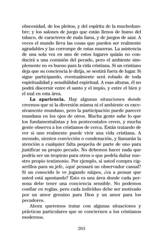 obscenidad, de los pleitos, y del espíritu de la muchedum-
bre; y los salones de juego que están llenos de humo del
tabaco, de caracteres de mala fama, y de juegos de azar. A
veces el mundo lleva las cosas que pueden ser realmente
agradables y las corrompe de estas maneras. La asistencia
de una sola vez en uno de estos lugares quizás no con-
ducirá a una comisión del pecado, pero el ambiente sim-
plemente no es bueno para la vida cristiana. Si un cristiano
deja que su conciencia le dirija, se sentirá fuera de lugar. Si
sigue participando, eventualmente será robado de toda
espiritualidad y sensibilidad espiritual. A esas alturas, él no
podrá discernir entre el santo y el impío, y entre el bien y
el mal en esta área.
    La apariencia. Hay algunas situaciones donde
creemos que ni la diversión misma ni el ambiente es exce-
sivamente mundano, pero la participación puede parecer
mundana en los ojos de otros. Mucha gente sabe lo que
los fundamentalistas y los pentecostales creen, y mucha
gente observa a los cristianos de cerca. Están tratando de
ver si uno realmente puede vivir una vida cristiana. A
menudo, sienten convicción o condenación, y llamarán la
atención a cualquier falta pequeña de parte de uno para
justificar su propio pecado. No debemos hacer nada que
podría ser un tropiezo para otros o que podría dañar nue-
stro propio testimonio. Por ejemplo, si usted compra cig-
arrillos para su jefe, ¿qué pensará un observador casual?
Si un conocido le ve jugando náipes, ¿va a pensar que
usted está apostando? Esto es una área donde cada per-
sona debe tener una conciencia sensible. No podemos
confiar en reglas, pero cada indivíduo debe ser motivado
por un amor genuino para Dios y un amor para los
pecadores.
    Ahora queremos tratar con algunas situaciones y
prácticas particulares que se conciernen a los cristianos
modernos.

                             263
 