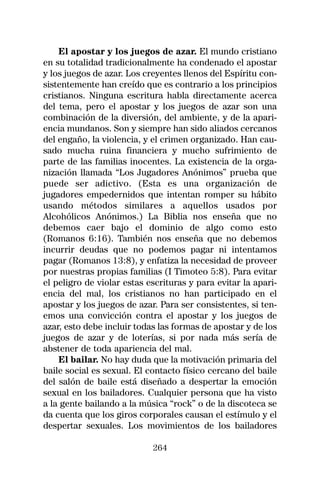 El apostar y los juegos de azar. El mundo cristiano
en su totalidad tradicionalmente ha condenado el apostar
y los juegos de azar. Los creyentes llenos del Espíritu con-
sistentemente han creído que es contrario a los principios
cristianos. Ninguna escritura habla directamente acerca
del tema, pero el apostar y los juegos de azar son una
combinación de la diversión, del ambiente, y de la apari-
encia mundanos. Son y siempre han sido aliados cercanos
del engaño, la violencia, y el crimen organizado. Han cau-
sado mucha ruina financiera y mucho sufrimiento de
parte de las familias inocentes. La existencia de la orga-
nización llamada “Los Jugadores Anónimos” prueba que
puede ser adictivo. (Esta es una organización de
jugadores empedernidos que intentan romper su hábito
usando métodos similares a aquellos usados por
Alcohólicos Anónimos.) La Biblia nos enseña que no
debemos caer bajo el dominio de algo como esto
(Romanos 6:16). También nos enseña que no debemos
incurrir deudas que no podemos pagar ni intentamos
pagar (Romanos 13:8), y enfatiza la necesidad de proveer
por nuestras propias familias (I Timoteo 5:8). Para evitar
el peligro de violar estas escrituras y para evitar la apari-
encia del mal, los cristianos no han participado en el
apostar y los juegos de azar. Para ser consistentes, si ten-
emos una convicción contra el apostar y los juegos de
azar, esto debe incluir todas las formas de apostar y de los
juegos de azar y de loterías, si por nada más sería de
abstener de toda apariencia del mal.
    El bailar. No hay duda que la motivación primaria del
baile social es sexual. El contacto físico cercano del baile
del salón de baile está diseñado a despertar la emoción
sexual en los bailadores. Cualquier persona que ha visto
a la gente bailando a la música “rock” o de la discoteca se
da cuenta que los giros corporales causan el estímulo y el
despertar sexuales. Los movimientos de los bailadores

                            264
 