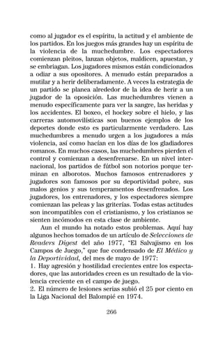 como al jugador es el espíritu, la actitud y el ambiente de
los partidos. En los juegos más grandes hay un espíritu de
la violencia de la muchedumbre. Los espectadores
comienzan pleitos, lanzan objetos, maldicen, apuestan, y
se embriagan. Los jugadores mismos están condicionados
a odiar a sus opositores. A menudo están preparados a
mutilar y a herir deliberadamente. A veces la estrategia de
un partido se planea alrededor de la idea de herir a un
jugador de la oposición. Las muchedumbres vienen a
menudo específicamente para ver la sangre, las heridas y
los accidentes. El boxeo, el hockey sobre el hielo, y las
carreras automovilísticas son buenos ejemplos de los
deportes donde esto es particularmente verdadero. Las
muchedumbres a menudo urgen a los jugadores a más
violencia, así como hacían en los días de los gladiadores
romanos. En muchos casos, las muchedumbres pierden el
control y comienzan a desenfrenarse. En un nivel inter-
nacional, los partidos de fútbol son notorios porque ter-
minan en alborotos. Muchos famosos entrenadores y
jugadores son famosos por su deportividad pobre, sus
malos genios y sus temperamentos desenfrenados. Los
jugadores, los entrenadores, y los espectadores siempre
comienzan las peleas y las griterías. Todas estas actitudes
son incompatibles con el cristianismo, y los cristianos se
sienten incómodos en esta clase de ambiente.
    Aun el mundo ha notado estos problemas. Aquí hay
algunos hechos tomados de un artículo de Selecciones de
Readers Digest del año 1977, “El Salvajismo en los
Campos de Juego,” que fue condensado de El Médico y
la Deportividad, del mes de mayo de 1977:
1. Hay agresión y hostilidad crecientes entre los especta-
dores, que las autoridades creen es un resultado de la vio-
lencia creciente en el campo de juego.
2. El número de lesiones serias subió el 25 por ciento en
la Liga Nacional del Balompié en 1974.

                           266
 