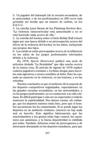 3. Un jugador del balompié (de la escuela secundaria, de
la universidad, o de los profesionales) es 200 veces más
probable ser herido que un minero de carbón, en los
E.E.U.U.
4. La estrella Lynn Swann de los Pittsburg Steelers dice,
“La violencia extracurricular está aumentando y no se
está haciendo nada acerca de ella.”
5. La estrella del hockey sobre el hielo Bobby Hull rehusó
jugar por una época debido a su preocupación acerca del
efecto de la violencia del hockey en los niños, incluyendo
sus propios dos hijos.
6. Los médicos están preocupados acerca de la influencia
en los niños de los juegos profesionales televisados
debido a la violencia.
    En 1978, Sports Illustrated publicó una serie de
artículos titulada “La Brutalidad” que dijo mucho acerca
de la misma cosa. El artículo de Agosto de 1978 explicó
cuántos jugadores tomaban o recibían drogas para hacer-
los más agresivos y menos sensibles al dolor. Esto ha cau-
sado un aumento en la violencia, en las lesiones, y en las
entradas.
    Nuestra conclusión es que el ambiente de la mayoría de
los deportes competitivos organizados, especialmente en
las grandes escuelas secundarias, en las universidades, y
en los juegos profesionales, no es conducente a la vida cris-
tiana. Es difícil participar o aún ser un espectador y todavía
mantener la espiritualidad. Nos damos cuenta, sin embar-
go, que los deportes mismos están bien, pero que el hom-
bre pecaminoso los ha contaminado. Si se puede jugar los
deportes en un ambiente cristiano, entonces no hay nada
mal en hacerlo. Esto significa básicamente que las
muchedumbres y los genios están bajo control, los oposi-
tores son amistosos, y la buena deportividad es exhibida
por todos. También, debemos evitar de preocuparnos y de
interesarse demasiado en los deportes mundanos, para que

                             267
 