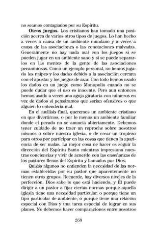 no seamos contagiados por su Espíritu.
    Otros juegos. Los cristianos han tomado una posi-
ción acerca de varios otros tipos de juegos. Lo han hecho
a veces a causa de un ambiente mundano y a veces a
causa de las asociaciones o las conotaciones malvadas.
Generalmente no hay nada mal con los juegos si se
pueden jugar en un ambiente sano y si se puede separar-
los en las mentes de la gente de las asociaciones
pecaminosas. Como un ejemplo personal, no hemos juga-
do los naipes y los dados debido a la asociación cercana
con el apostar y los juegos de azar. Con todo hemos usado
los dados en un juego como Monopolio cuando no se
puede dudar que el uso es inocente. Pero aun entonces
hemos usado a veces una aguja giratoria con números en
vez de dados si pensáramos que serían ofensivos o que
alguien lo entendería mal.
    En el análisis final, queremos un ambiente cristiano
en que divertirnos, o por lo menos un ambiente familiar
donde el pecado no se anuncia abiertamente. Debemos
tener cuidado de no traer un reproche sobre nosotros
mismos o sobre nuestra iglesia, o de crear un tropiezo
para otros por participar en las cosas que tienen la apari-
encia de ser malas. La mejor cosa de hacer es seguir la
dirección del Espíritu Santo mientras impresiona nues-
tras conciencias y vivir de acuerdo con las enseñanzas de
los pastores llenos del Espíritu y llamados por Dios.
    Quizás algunos no entienden la necesidad de las nor-
mas establecidas por su pastor que aparentemente no
tienen otros grupos. Recuerde, hay diversos niveles de la
perfección. Dios sabe lo que está haciendo, y Él puede
dirigir a un pastor a fijar ciertas normas porque aquella
iglesia tiene una necesidad particular, o porque tiene un
tipo particular de ambiente, o porque tiene una relación
especial con Dios y una tarea especial de lograr en sus
planes. No debemos hacer comparaciones entre nosotros

                           268
 