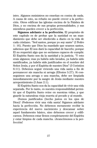 istro. Algunos mninistros no enseñan en contra de nada.
A causa de esto, su rebaño no puede crecer a la perfec-
ción. Otros edifican las iglesias encima de la Palabra de
Dios, y no encima de sus propias personalidades, y sus
miembros pueden crecer a la perfección.
    Sigamos adelante a la perfección. El propósito de
este capítulo es de probar que la santidad es un man-
damiento que debe ser obedecido a diario en la vida de
cada cristiano. “Sed santos, porque yo soy santo” (I Pedro
1: 16). Puesto que Dios ha mandado que seamos santos,
sabemos que El nos dará la capacidad de hacerlo; porque
El no requerirá algo que no seríamos capaces de cumplir.
El Espíritu Santo nos da la santidad y la justicia. “Y esto
erais algunos; mas ya habéis sido lavados, ya habéis sido
santificados, ya habéis sido justificados en el nombre del
Señor Jesús, y por el Espíritu de nuestro Dios” (I Corintios
6:11). Debemos seguir viviendo una vida santa a fin de
permanecer sin mancha ni arruga (Efesios 5:27). Si con-
seguimos una arruga o una mancha, debe ser limpiada
inmediatamente por la sangre de Jesús mediante nuestro
arrepentimiento (I Juan 2:1).
    El Espíritu Santo nos da la capacidad de vivir una vida
separada. Por lo tanto, es nuestra responsabilidad permi-
tir que el Espíritu Santo reine en nuestras vidas, y que
guarde la naturaleza vieja muerta al pecado y al mundo.
    ¡Somos justificados (hecho justos en los ojos de
Dios)! ¡Podemos vivir una vida santa! Sigamos adelante
hacia la perfección. No debemos meramente recibir la
experiencia del nuevo nacimiento y descansar sobre
aquel fundamento básico, sino debemos crecer y edifi-
carnos. Debemos estar llenos completamente del Espíritu
y estar limpios de cada mancha. ¡Avancémonos a la per-
fección!



                            27
 