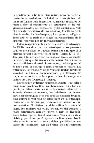 la práctica de la brujería disminuiría, pero en hecho el
contrario es verdadero. Ha habido un resurgimiento de
todas las formas de la brujería en América y alrededor del
mundo. Note el crecimiento del satanismo, de las reli-
giones orientales, del paganismo, y del misticismo. Note
el aumento dramático de los adivinos, los libros de la
ciencia oculta, los horóscopos, y los signos astrológicos.
Todo esto no es nada menos que un renacimiento de la
brujería inspirado por las fuerzas satánicas.
    Esto es especialmente cierto en cuanto a la astrología.
La Biblia nos dice que los astrólogos y los pronosti-
cadores mensuales no pueden ayudarnos sino que ellos
mismos se van a quemar en el fuego (Isaías 47:12-15).
Jeremías 10:2 nos dice que no debemos temer las señales
del cielo, aunque las naciones las teman. Ambas escrit-
uras se refirieren al uso de horóscopos y de los signos del
zodiaco para el consejo o para predecir el futuro. Los
astrólogos, los magos, y los adivinos no podían revelar la
voluntad de Dios a Nabucodonosor y a Belsasar. Se
requería un hombre de Dios para darles el mensaje ver-
dadero de Dios (Daniel 2:27, 5:15).
    No podemos enfatizar demasiado cuanto Dios odia a
todas estas prácticas. Son una abominación a él. Los que
practican estas cosas están actualmente adorando a
Satanás. Consecuentemente, los cristianos no pueden
participar en ninguna cosa que está asociada a la brujería.
Está contra la voluntad de Dios creer en la astrología,
consultar a un horóscopo, o visitar a un adivino o a un
quiromántico. El cristiano no debe utilizar las cartas del
naipe, los tableros del ouija, los signos del zodiaco o
cosas semejantes, aun en juegos o para la diversión.
Estos todos representan al satanismo. Abren la mente al
diablo y permiten que él opere más libremente. Por la
misma razón los cristianos no deben participar en una
sesión de espiritismo, aun en broma. Lo que realmente

                           270
 