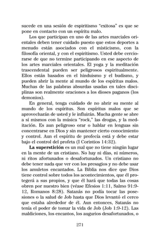 sucede en una sesión de espiritismo “exitosa” es que se
pone en contacto con un espíritu malo.
    Los que participan en uno de las artes marciales ori-
entales deben tener cuidado puesto que estos deportes a
menudo están asociados con el misticismo, con la
filosofía oriental, y con el espiritismo. Usted debe cercio-
rarse de que no termine participando en ese aspecto de
los artes marciales orientales. El yoga y la meditación
trascendental pueden ser peligrosos espiritualmente.
Ellos están basados en el hinduismo y el budismo, y
pueden abrir la mente al mundo de los espíritus malos.
Muchas de las palabras absurdas usadas en tales disci-
plinas son realmente oraciones a los dioses paganos (los
demonios).
    En general, tenga cuidado de no abrir su mente al
mundo de los espíritus. Son espíritus malos que se
aprovecharán de usted y le influirán. Mucha gente se abre
a sí mismos con la música “rock,” las drogas, y la med-
itación. Es aun peligroso orar o hablar en lenguas sin
concentrarse en Dios y sin mantener cierto conocimiento
y control. Aun el espíritu de profecía está y debe estar
bajo el control del profeta (I Corintios 14:32).
    La superstición es un mal que no tiene ningún lugar
en la mente de un cristiano. No hay ni días, ni números,
ni ritos afortunados o desafortunados. Un cristiano no
debe tener nada que ver con los presagios y no debe usar
los amuletos encantados. La Biblia nos dice que Dios
tiene control sobre todos los acontecimientos, que él pro-
tegerá a sus propios, y que él hará que todas las cosas
obren por nuestro bien (véase Efesios 1:11, Salmo 91:9-
12, Romanos 8:28). Satanás no podía tocar las pose-
siones o la salud de Job hasta que Dios levantó el cerco
que estaba alrededor de él. Aun entonces, Satanás no
tenía el poder de tomar la vida de Job (Job 1:9-12). Las
maldiciones, los encantos, los augurios desafortunados, o

                            271
 
