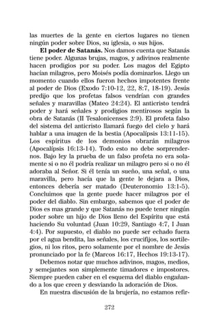 las muertes de la gente en ciertos lugares no tienen
ningún poder sobre Dios, su iglesia, o sus hijos.
    El poder de Satanás. Nos damos cuenta que Satanás
tiene poder. Algunas brujas, magos, y adivinos realmente
hacen prodigios por su poder. Los magos del Egipto
hacían milagros, pero Moisés podía dominarlos. Llego un
momento cuando ellos fueron hechos impotentes frente
al poder de Dios (Exodo 7:10-12, 22, 8:7, 18-19). Jesús
predijo que los profetas falsos vendrían con grandes
señales y maravillas (Mateo 24:24). El anticristo tendrá
poder y hará señales y prodigios mentirosos según la
obra de Satanás (II Tesalonicenses 2:9). El profeta falso
del sistema del anticristo llamará fuego del cielo y hará
hablar a una imagen de la bestia (Apocalípsis 13:11-15).
Los espíritus de los demonios obrarán milagros
(Apocalípsis 16:13-14). Todo esto no debe sorprender-
nos. Bajo ley la prueba de un falso profeta no era sola-
mente si o no él podría realizar un milagro pero si o no él
adoraba al Señor. Si él tenía un sueño, una señal, o una
maravilla, pero hacía que la gente le dejara a Dios,
entonces debería ser matado (Deuteronomio 13:1-5).
Concluimos que la gente puede hacer milagros por el
poder del diablo. Sin embargo, sabemos que el poder de
Dios es mas grande y que Satanás no puede tener ningún
poder sobre un hijo de Dios lleno del Espíritu que está
haciendo Su voluntad (Juan 10:29, Santiago 4:7, I Juan
4:4). Por supuesto, el diablo no puede ser echado fuera
por el agua bendita, las señales, los crucifijos, los sortile-
gios, ni los ritos, pero solamente por el nombre de Jesús
pronunciado por la fe (Marcos 16:17, Hechos 19:13-17).
    Debemos notar que muchos adivinos, magos, medios,
y semejantes son simplemente timadores e impostores.
Siempre pueden caber en el esquema del diablo engañan-
do a los que creen y desviando la adoración de Dios.
    En nuestra discusión de la brujería, no estamos refir-

                             272
 