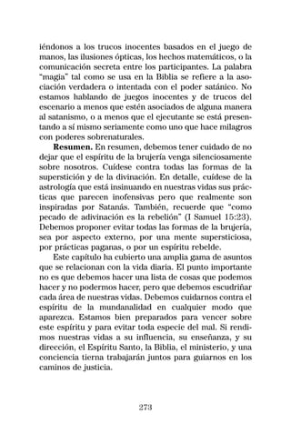 iéndonos a los trucos inocentes basados en el juego de
manos, las ilusiones ópticas, los hechos matemáticos, o la
comunicación secreta entre los participantes. La palabra
“magia” tal como se usa en la Biblia se refiere a la aso-
ciación verdadera o intentada con el poder satánico. No
estamos hablando de juegos inocentes y de trucos del
escenario a menos que estén asociados de alguna manera
al satanismo, o a menos que el ejecutante se está presen-
tando a sí mismo seriamente como uno que hace milagros
con poderes sobrenaturales.
    Resumen. En resumen, debemos tener cuidado de no
dejar que el espíritu de la brujería venga silenciosamente
sobre nosotros. Cuídese contra todas las formas de la
superstición y de la divinación. En detalle, cuídese de la
astrología que está insinuando en nuestras vidas sus prác-
ticas que parecen inofensivas pero que realmente son
inspiradas por Satanás. También, recuerde que “como
pecado de adivinación es la rebelión” (I Samuel 15:23).
Debemos proponer evitar todas las formas de la brujería,
sea por aspecto externo, por una mente supersticiosa,
por prácticas paganas, o por un espíritu rebelde.
    Este capítulo ha cubierto una amplia gama de asuntos
que se relacionan con la vida diaria. El punto importante
no es que debemos hacer una lista de cosas que podemos
hacer y no podermos hacer, pero que debemos escudriñar
cada área de nuestras vidas. Debemos cuidarnos contra el
espíritu de la mundanalidad en cualquier modo que
aparezca. Estamos bien preparados para vencer sobre
este espíritu y para evitar toda especie del mal. Si rendi-
mos nuestras vidas a su influencia, su enseñanza, y su
dirección, el Espíritu Santo, la Biblia, el ministerio, y una
conciencia tierna trabajarán juntos para guiarnos en los
caminos de justicia.



                            273
 