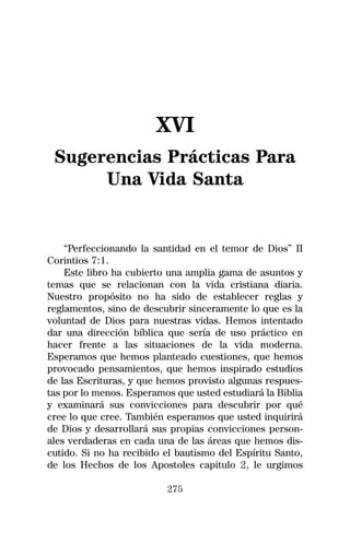 XVI
 Sugerencias Prácticas Para
      Una Vida Santa


    “Perfeccionando la santidad en el temor de Dios” II
Corintios 7:1.
    Este libro ha cubierto una amplia gama de asuntos y
temas que se relacionan con la vida cristiana diaria.
Nuestro propósito no ha sido de establecer reglas y
reglamentos, sino de descubrir sinceramente lo que es la
voluntad de Dios para nuestras vidas. Hemos intentado
dar una dirección bíblica que sería de uso práctico en
hacer frente a las situaciones de la vida moderna.
Esperamos que hemos planteado cuestiones, que hemos
provocado pensamientos, que hemos inspirado estudios
de las Escrituras, y que hemos provisto algunas respues-
tas por lo menos. Esperamos que usted estudiará la Biblia
y examinará sus convicciones para descubrir por qué
cree lo que cree. También esperamos que usted inquirirá
de Dios y desarrollará sus propias convicciones person-
ales verdaderas en cada una de las áreas que hemos dis-
cutido. Si no ha recibido el bautismo del Espíritu Santo,
de los Hechos de los Apostoles capitulo 2, le urgimos

                          275
 