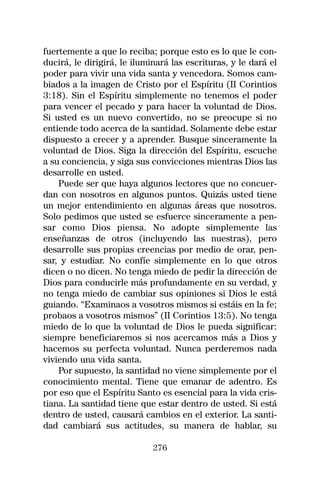 fuertemente a que lo reciba; porque esto es lo que le con-
ducirá, le dirigirá, le iluminará las escrituras, y le dará el
poder para vivir una vida santa y vencedora. Somos cam-
biados a la imagen de Cristo por el Espíritu (II Corintios
3:18). Sin el Espíritu simplemente no tenemos el poder
para vencer el pecado y para hacer la voluntad de Dios.
Si usted es un nuevo convertido, no se preocupe si no
entiende todo acerca de la santidad. Solamente debe estar
dispuesto a crecer y a aprender. Busque sinceramente la
voluntad de Dios. Siga la dirección del Espíritu, escuche
a su conciencia, y siga sus convicciones mientras Dios las
desarrolle en usted.
    Puede ser que haya algunos lectores que no concuer-
dan con nosotros en algunos puntos. Quizás usted tiene
un mejor entendimiento en algunas áreas que nosotros.
Solo pedimos que usted se esfuerce sinceramente a pen-
sar como Dios piensa. No adopte simplemente las
enseñanzas de otros (incluyendo las nuestras), pero
desarrolle sus propias creencias por medio de orar, pen-
sar, y estudiar. No confíe simplemente en lo que otros
dicen o no dicen. No tenga miedo de pedir la dirección de
Dios para conducirle más profundamente en su verdad, y
no tenga miedo de cambiar sus opiniones si Dios le está
guiando. “Examinaos a vosotros mismos si estáis en la fe;
probaos a vosotros mismos” (II Corintios 13:5). No tenga
miedo de lo que la voluntad de Dios le pueda significar:
siempre beneficiaremos si nos acercamos más a Dios y
hacemos su perfecta voluntad. Nunca perderemos nada
viviendo una vida santa.
    Por supuesto, la santidad no viene simplemente por el
conocimiento mental. Tiene que emanar de adentro. Es
por eso que el Espíritu Santo es esencial para la vida cris-
tiana. La santidad tiene que estar dentro de usted. Si está
dentro de usted, causará cambios en el exterior. La santi-
dad cambiará sus actitudes, su manera de hablar, su

                             276
 