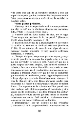 vida santa que son de un beneficio práctico y que son
importantes para que los cristianos las tengan en mente.
Estas pautas nos ayudarán a perfeccionar la santidad en
nuestras vidas.
    Veinte pautas prácticas.
  1. Abstenga de toda especie del mal. Aunque puede ser
que algo no esté mal en sí mismo, si puede ser mal enten-
dido, evítelo (I Tesalonicenses 5:22).
  2. Cuando está en duda acerca de algo, no lo haga.
“Todo lo que no proviene de fe, es pecado” (Romanos
14:23, véase también Santiago 4:17).
  3. Las demostraciones de la muchedumbre y la conduc-
ta rebelde no son de un carácter cristiano (Romanos
13:13). Si no estamos de acuerdo con algo, debemos
expresar nuestra oposición en una manera ordenada,
controlada, y cristiana.
  4. “Porque si alguno no provee para los suyos, y may-
ormente para los de su casa, ha negado la fe, y es peor
que un incrédulo” (I Timoteo 5:8). Puede ser que no le
guste aceptar un cierto empleo, pero si usted necesita el
trabajo y éste es el único disponible que puede proveer
honestamente por usted y su familia, entonces acéptelo y
póngase a trabajar. Puede ser que no sea la costumbre
que un ministro siembre un jardín, haga trabajo manual,
o haga algo que ayudaría financieramente mientras él
hace la obra de Dios, pero Pablo fabricaba tiendas para
sostenerse a sí mismo y a sus ayudantes cuando no tenían
dinero. Por supuesto, es la voluntad de Dios que el min-
istro dedique todo el tiempo posible al ministerio, y si la
iglesia puede sostenerle, él no debe trabajar. Sin embar-
go, ninguna escritura enseña que está mal si un ministro
trabaja con sus manos. Está mal si un cristiano no inten-
ta proveer por las necesidades de su familia.
  5. Primeramente, sea un ejemplo de los creyentes
(I Timoteo 4:12). El creyente sabe lo que Dios espera de

                           278
 