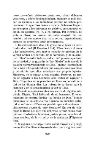 nosotros—cómo debemos portarnos, cómo debemos
vestirnos, y cómo debemos hablar. Siempre es más fácil
ser un ejemplo a los incrédulos porque no saben gen-
eralmente lo que Dios desea y espera. Debemos llegar a
ser ejemplos a los creyentes en palabra, en conducta, en
amor, en espíritu, en fe, y en pureza. Por ejemplo, no
grite a otros, no insulte, no salga enojado de una
reunión, ni demuestre una mala actitud especialmente
cuando los creyentes están involucrados.
  6. En estos últimos días a la gente no le gusta un pred-
icador doctrinal (II Timoteo 4:2-4). Ellos desean el amor
y las bendiciones, pero muy a menudo no quieren oír la
verdad acerca del pecado, de la salvación, y de la santi-
dad. Ellos “no sufrirán la sana doctrina” pero se apartarán
de la verdad, y se gozarán de “las fábulas” más que de la
palabra escrita y predicada de Dios. Tendrán “comezón de
oir” e irán a los predicadores que cosquillearán sus oídos
y permitirán que ellos satisfagan sus propias lujurias.
Ministros, no se rindan a este espíritu. Pastores, no trat-
en de agradar a los hombres, sino traten de agradar a
Dios. Creyentes, no se permiten ser llevados por esta acti-
tud de los últimos días. Les robará de su deseo para la
santidad y de su sensibilidad a la voz de Dios.
  7. Cuando una persona chismea acerca de alguien más,
párela. Dígale, “Está hablando de mi hermano. El es un
miembro de nuestra familia—la familia de Dios.” Somos
miembros de un solo cuerpo. Cuando un miembro sufre,
todos sufrimos. ¿Cómo es posible que calumniemos o
chismeemos acerca de otro hermano? En vez de chis-
mear, la Biblia nos dice que debemos pensar en las cosas
que son verdaderas, honestas, justas, puras, amables, de
buen nombre, de la virtud, y de la alabanza (Filipenses
4:8).
  8. Si alguien tiene algo contra usted, váyase a él y haga
reconciliación. Si un chismoso le dice que a alguien usted

                           279
 