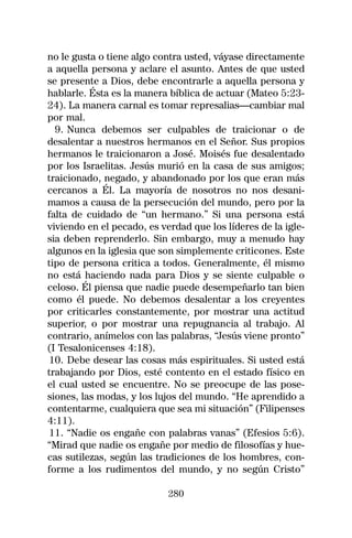 no le gusta o tiene algo contra usted, váyase directamente
a aquella persona y aclare el asunto. Antes de que usted
se presente a Dios, debe encontrarle a aquella persona y
hablarle. Ésta es la manera bíblica de actuar (Mateo 5:23-
24). La manera carnal es tomar represalias—cambiar mal
por mal.
  9. Nunca debemos ser culpables de traicionar o de
desalentar a nuestros hermanos en el Señor. Sus propios
hermanos le traicionaron a José. Moisés fue desalentado
por los Israelitas. Jesús murió en la casa de sus amigos;
traicionado, negado, y abandonado por los que eran más
cercanos a Él. La mayoría de nosotros no nos desani-
mamos a causa de la persecución del mundo, pero por la
falta de cuidado de “un hermano.” Si una persona está
viviendo en el pecado, es verdad que los líderes de la igle-
sia deben reprenderlo. Sin embargo, muy a menudo hay
algunos en la iglesia que son simplemente criticones. Este
tipo de persona critica a todos. Generalmente, él mismo
no está haciendo nada para Dios y se siente culpable o
celoso. Él piensa que nadie puede desempeñarlo tan bien
como él puede. No debemos desalentar a los creyentes
por criticarles constantemente, por mostrar una actitud
superior, o por mostrar una repugnancia al trabajo. Al
contrario, anímelos con las palabras, “Jesús viene pronto”
(I Tesalonicenses 4:18).
10. Debe desear las cosas más espirituales. Si usted está
trabajando por Dios, esté contento en el estado físico en
el cual usted se encuentre. No se preocupe de las pose-
siones, las modas, y los lujos del mundo. “He aprendido a
contentarme, cualquiera que sea mi situación” (Filipenses
4:11).
11. “Nadie os engañe con palabras vanas” (Efesios 5:6).
“Mirad que nadie os engañe por medio de filosofías y hue-
cas sutilezas, según las tradiciones de los hombres, con-
forme a los rudimentos del mundo, y no según Cristo”

                            280
 