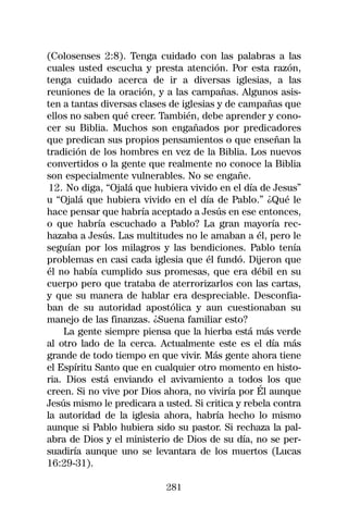 (Colosenses 2:8). Tenga cuidado con las palabras a las
cuales usted escucha y presta atención. Por esta razón,
tenga cuidado acerca de ir a diversas iglesias, a las
reuniones de la oración, y a las campañas. Algunos asis-
ten a tantas diversas clases de iglesias y de campañas que
ellos no saben qué creer. También, debe aprender y cono-
cer su Biblia. Muchos son engañados por predicadores
que predican sus propios pensamientos o que enseñan la
tradición de los hombres en vez de la Biblia. Los nuevos
convertidos o la gente que realmente no conoce la Biblia
son especialmente vulnerables. No se engañe.
 12. No diga, “Ojalá que hubiera vivido en el día de Jesus”
u “Ojalá que hubiera vivido en el día de Pablo.” ¿Qué le
hace pensar que habría aceptado a Jesús en ese entonces,
o que habría escuchado a Pablo? La gran mayoría rec-
hazaba a Jesús. Las multitudes no le amaban a él, pero le
seguían por los milagros y las bendiciones. Pablo tenía
problemas en casi cada iglesia que él fundó. Dijeron que
él no había cumplido sus promesas, que era débil en su
cuerpo pero que trataba de aterrorizarlos con las cartas,
y que su manera de hablar era despreciable. Desconfia-
ban de su autoridad apostólica y aun cuestionaban su
manejo de las finanzas. ¿Suena familiar esto?
    La gente siempre piensa que la hierba está más verde
al otro lado de la cerca. Actualmente este es el día más
grande de todo tiempo en que vivir. Más gente ahora tiene
el Espíritu Santo que en cualquier otro momento en histo-
ria. Dios está enviando el avivamiento a todos los que
creen. Si no vive por Dios ahora, no viviría por Él aunque
Jesús mismo le predicara a usted. Si critica y rebela contra
la autoridad de la iglesia ahora, habría hecho lo mismo
aunque si Pablo hubiera sido su pastor. Si rechaza la pal-
abra de Dios y el ministerio de Dios de su día, no se per-
suadiría aunque uno se levantara de los muertos (Lucas
16:29-31).

                            281
 