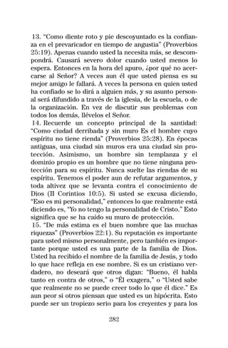 13. “Como diente roto y pie descoyuntado es la confian-
za en el prevaricador en tiempo de angustia” (Proverbios
25:19). Apenas cuando usted la necesita más, se descom-
pondrá. Causará severo dolor cuando usted menos lo
espera. Entonces en la hora del apuro, ¿por qué no acer-
carse al Señor? A veces aun él que usted piensa es su
mejor amigo le fallará. A veces la persona en quien usted
ha confiado se lo dirá a alguien más, y su asunto person-
al será difundido a través de la iglesia, de la escuela, o de
la organización. En vez de discutir sus problemas con
todos los demás, llévelos el Señor.
 14. Recuerde un concepto principal de la santidad:
“Como ciudad derribada y sin muro Es el hombre cuyo
espíritu no tiene rienda” (Proverbios 25:28). En épocas
antiguas, una ciudad sin muros era una ciudad sin pro-
tección. Asimismo, un hombre sin templanza y el
dominio propio es un hombre que no tiene ninguna pro-
tección para su espíritu. Nunca suelte las riendas de su
espíritu. Tenemos el poder aun de refutar argumentos, y
toda altivez que se levanta contra el conocimiento de
Dios (II Corintios 10:5). Si usted se excusa diciendo,
“Eso es mi personalidad,” entonces lo que realmente está
diciendo es, “Yo no tengo la personalidad de Cristo.” Esto
significa que se ha caído su muro de protección.
 15. “De más estima es el buen nombre que las muchas
riquezas” (Proverbios 22:1). Su reputación es importante
para usted mismo personalmente, pero también es impor-
tante porque usted es una parte de la familia de Dios.
Usted ha recibido el nombre de la familia de Jesús, y todo
lo que hace refleja en ese nombre. Si es un cristiano ver-
dadero, no deseará que otros digan: “Bueno, él habla
tanto en contra de otros,” o “Él exagera,” o “Usted sabe
que realmente no se puede creer todo lo que él dice.” Es
aun peor si otros piensan que usted es un hipócrita. Esto
puede ser un tropiezo serio para los creyentes y para los

                            282
 