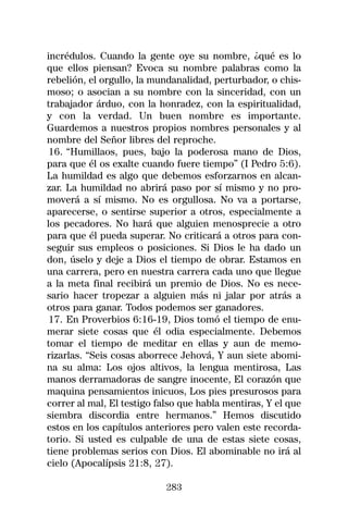 incrédulos. Cuando la gente oye su nombre, ¿qué es lo
que ellos piensan? Evoca su nombre palabras como la
rebelión, el orgullo, la mundanalidad, perturbador, o chis-
moso; o asocian a su nombre con la sinceridad, con un
trabajador árduo, con la honradez, con la espiritualidad,
y con la verdad. Un buen nombre es importante.
Guardemos a nuestros propios nombres personales y al
nombre del Señor libres del reproche.
 16. “Humillaos, pues, bajo la poderosa mano de Dios,
para que él os exalte cuando fuere tiempo” (I Pedro 5:6).
La humildad es algo que debemos esforzarnos en alcan-
zar. La humildad no abrirá paso por sí mismo y no pro-
moverá a sí mismo. No es orgullosa. No va a portarse,
aparecerse, o sentirse superior a otros, especialmente a
los pecadores. No hará que alguien menosprecie a otro
para que él pueda superar. No criticará a otros para con-
seguir sus empleos o posiciones. Si Dios le ha dado un
don, úselo y deje a Dios el tiempo de obrar. Estamos en
una carrera, pero en nuestra carrera cada uno que llegue
a la meta final recibirá un premio de Dios. No es nece-
sario hacer tropezar a alguien más ni jalar por atrás a
otros para ganar. Todos podemos ser ganadores.
 17. En Proverbios 6:16-19, Dios tomó el tiempo de enu-
merar siete cosas que él odia especialmente. Debemos
tomar el tiempo de meditar en ellas y aun de memo-
rizarlas. “Seis cosas aborrece Jehová, Y aun siete abomi-
na su alma: Los ojos altivos, la lengua mentirosa, Las
manos derramadoras de sangre inocente, El corazón que
maquina pensamientos inicuos, Los pies presurosos para
correr al mal, El testigo falso que habla mentiras, Y el que
siembra discordia entre hermanos.” Hemos discutido
estos en los capítulos anteriores pero valen este recorda-
torio. Si usted es culpable de una de estas siete cosas,
tiene problemas serios con Dios. El abominable no irá al
cielo (Apocalípsis 21:8, 27).

                            283
 