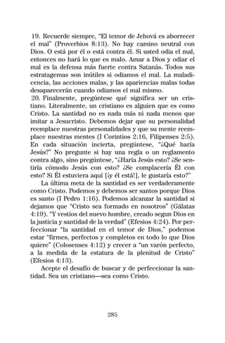 19. Recuerde siempre, “El temor de Jehová es aborrecer
el mal” (Proverbios 8:13). No hay camino neutral con
Dios. O está por él o está contra él. Si usted odia el mal,
entonces no hará lo que es malo. Amar a Dios y odiar el
mal es la defensa más fuerte contra Satanás. Todos sus
estratagemas son inútiles si odiamos el mal. La maladi-
cencia, las acciones malas, y las apariencias malas todas
desaparecerán cuando odiamos el mal mismo.
 20. Finalmente, pregúntese qué significa ser un cris-
tiano. Literalmente, un cristiano es alguien que es como
Cristo. La santidad no es nada más ni nada menos que
imitar a Jesucristo. Debemos dejar que su personalidad
reemplace nuestras personalidades y que su mente reem-
place nuestras mentes (I Corintios 2:16, Filipenses 2:5).
En cada situación incierta, pregúntese, “¿Qué haría
Jesús?” No pregunte si hay una regla o un reglamento
contra algo, sino pregúntese, “¿Haría Jesús esto? ¿Se sen-
tiría cómodo Jesús con esto? ¿Se complacería Él con
esto? Si Él estuviera aquí [¡y él está!], le gustaría esto?”
     La última meta de la santidad es ser verdaderamente
como Cristo. Podemos y debemos ser santos porque Dios
es santo (I Pedro 1:16). Podemos alcanzar la santidad si
dejamos que “Cristo sea formado en nosotros” (Gálatas
4:19). “Y vestíos del nuevo hombre, creado segun Dios en
la justicia y santidad de la verdad” (Efesios 4:24). Por per-
feccionar “la santidad en el temor de Dios,” podemos
estar “firmes, perfectos y completos en todo lo que Dios
quiere” (Colosenses 4:12) y crecer a “un varón perfecto,
a la medida de la estatura de la plenitud de Cristo”
(Efesios 4:13).
     Acepte el desafío de buscar y de perfeccionar la san-
tidad. Sea un cristiano—sea como Cristo.




                            285
 