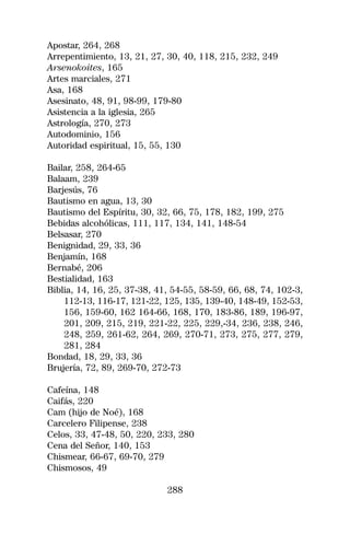 Apostar, 264, 268
Arrepentimiento, 13, 21, 27, 30, 40, 118, 215, 232, 249
Arsenokoites, 165
Artes marciales, 271
Asa, 168
Asesinato, 48, 91, 98-99, 179-80
Asistencia a la iglesia, 265
Astrología, 270, 273
Autodominio, 156
Autoridad espiritual, 15, 55, 130

Bailar, 258, 264-65
Balaam, 239
Barjesús, 76
Bautismo en agua, 13, 30
Bautismo del Espíritu, 30, 32, 66, 75, 178, 182, 199, 275
Bebidas alcohólicas, 111, 117, 134, 141, 148-54
Belsasar, 270
Benignidad, 29, 33, 36
Benjamín, 168
Bernabé, 206
Bestialidad, 163
Biblia, 14, 16, 25, 37-38, 41, 54-55, 58-59, 66, 68, 74, 102-3,
    112-13, 116-17, 121-22, 125, 135, 139-40, 148-49, 152-53,
    156, 159-60, 162 164-66, 168, 170, 183-86, 189, 196-97,
    201, 209, 215, 219, 221-22, 225, 229,-34, 236, 238, 246,
    248, 259, 261-62, 264, 269, 270-71, 273, 275, 277, 279,
    281, 284
Bondad, 18, 29, 33, 36
Brujería, 72, 89, 269-70, 272-73

Cafeína, 148
Caifás, 220
Cam (hijo de Noé), 168
Carcelero Filipense, 238
Celos, 33, 47-48, 50, 220, 233, 280
Cena del Señor, 140, 153
Chismear, 66-67, 69-70, 279
Chismosos, 49

                             288
 