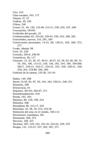 Ciro, 219
Citas sociales, 164, 177
Clamor, 47, 57
Codicia, 48, 233
Cólera, 246
Comer, 21, 40, 128, 142-48, 214-15, 230, 233, 237, 260
Concepción, 184-85
Confesión del pecado, 22
Confraternidad, 62, 225-26, 229-34, 236, 242, 260, 265
Convertidos, nuevos, 144, 281, 284
Convicciones personales, 14-15, 60, 120-21, 256, 260, 275,
    277
Cooke, Alistair, 98
Coré, 55, 220
Cornelio, 205-6, 238-39
Cosméticos, 96, 117
Creyente, 15, 23, 26, 37, 40-41, 46-47, 52, 58, 62, 66, 69, 74,
    79, 102, 106, 114-15, 120, 146, 183, 194, 196, 199-200,
    203-7, 210-14, 216-17, 224-25, 232, 236, 238-41, 248,
    250, 264, 278-80, 282, 284
Cubierta de la cabeza, 125-26, 131-34

Dados, 149, 268
David, 55-56, 85, 87, 93, 104, 184, 220-21, 248, 251
Demetrio, 208
Democracia, 61
Deportes, 261-62, 265-67, 271
Desordenadamente, 234
Deuda, 195, 264
Diezmos, 80, 150, 190, 224
Diótrefes, 208
Disciplinar, 86, 215-17, 232
Disensión, 33, 48, 50, 213, 234-36
Distinción del sexo en el vestido, 103-112
Diversiones, mundanas, 261
Divinación, 269, 273
Divorcio, 160, 257
Doctrina, 207, 210, 225, 231-32, 234-35, 239, 279
Drogas, 141, 155-57, 257, 262, 267, 271

                             289
 
