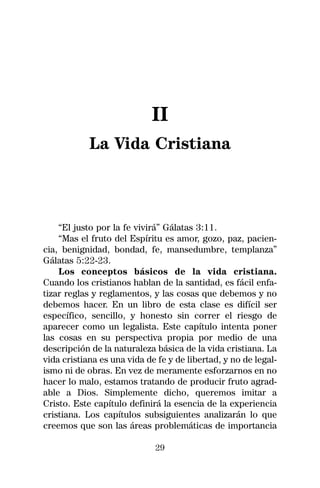 II
            La Vida Cristiana



    “El justo por la fe vivirá” Gálatas 3:11.
    “Mas el fruto del Espíritu es amor, gozo, paz, pacien-
cia, benignidad, bondad, fe, mansedumbre, templanza”
Gálatas 5:22-23.
    Los conceptos básicos de la vida cristiana.
Cuando los cristianos hablan de la santidad, es fácil enfa-
tizar reglas y reglamentos, y las cosas que debemos y no
debemos hacer. En un libro de esta clase es difícil ser
específico, sencillo, y honesto sin correr el riesgo de
aparecer como un legalista. Este capítulo intenta poner
las cosas en su perspectiva propia por medio de una
descripción de la naturaleza básica de la vida cristiana. La
vida cristiana es una vida de fe y de libertad, y no de legal-
ismo ni de obras. En vez de meramente esforzarnos en no
hacer lo malo, estamos tratando de producir fruto agrad-
able a Dios. Simplemente dicho, queremos imitar a
Cristo. Este capítulo definirá la esencia de la experiencia
cristiana. Los capítulos subsiguientes analizarán lo que
creemos que son las áreas problemáticas de importancia

                             29
 