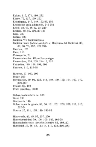 Egipto, 115, 171, 180, 272
Eliseo, 75, 127, 199, 252
Embriaguez, 147, 149, 152-53, 156
Emociones en la adoración, 245-251
Enojo, 18, 43, 46-47, 73, 229
Envidia, 48, 50, 106, 234-36
Esaú, 239
Esdras, 222
Espíritu. Vea Espíritu Santo
Espíritu Santo (véase también el Bautismo del Espíritu), 30,
    32, 66, 75, 182, 199, 275
Esteban, 182
Ester, 116
Eutrapelia, 73
Excomunicacíon. Véase Excomulgar
Excomulgar, 203, 208, 214-15, 232
Extorsión, 189, 196, 198, 201
Ezequiel, 116, 127-28

Fariseos, 57, 160, 207
Felipe, 205
Fornicación, 39, 91, 123, 143, 149, 159, 162, 164, 167, 177,
    236, 257
Fraude, 82, 192
Fruto espiritual, 33-34

Gabaa, los hombres de, 168
Giezi, 199
Glotonería, 146
Gobierno en la iglesia, 52, 60, 191, 201, 203, 209, 211, 216,
    222-24
Guerra, 25, 111, 168, 180, 182-83

Hipocresía, 43, 45, 57, 207, 250
Homosexualidad, 59, 106, 109, 143, 165-78
Honestidad (véase también Mentir), 82, 189, 201
Humildad, 36, 38, 58, 113-14, 119, 123, 216, 283


                            290
 