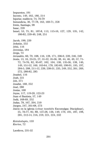 Impuestos, 191
Incesto, 149, 162, 186, 214
Injuriar, maldecir, 74, 76-79
Inmundicia, 36, 77-78, 163, 169-71, 258
Irwin, Santiago, 98
Isaac, 239
Israel, 53, 75, 81, 107-8, 113, 115-16, 127, 129, 135, 142,
    180-82, 239-40, 248, 251

Jacob, 190, 239
Jedutún, 252
Jehú, 116
Jeremías, 184
Jerga, 73
Jerusalén, 60, 79, 108, 116, 128, 171, 206-9, 239, 246, 248
Jesús, 13, 16, 23-25, 27, 31-32, 35-36, 38, 44, 46, 49, 57, 71-
    72, 74-76, 82, 85-87, 102, 104, 130, 135-36, 138, 146,
    149, 151-52, 160, 163-64, 178, 182-83, 190-91, 195, 197,
    204-5, 208, 211-12, 220, 230-31, 235, 249, 252, 261, 269,
    272, 280-82, 285
Jezabel, 116
Joab, 221
Job, 271
Josafat, 168, 252
José, 280
Josías, 168
Joyas, 117, 119-20, 122-23
Juan el Bautista, 57, 149
Judá, 168-69, 252
Judas, 78, 167, 204, 210
Juegos, 247, 261-68, 273
Juicio en la iglesia (véase también Excomulgar, Disciplinar),
    25, 76-77, 82, 88, 127-28, 136, 149, 179, 181, 187, 198,
    201, 212-14, 216, 219, 221, 224, 232

Katakalupto, 133
Kurios, 72

Laodicea, 231-32

                             291
 