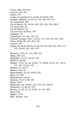 Larson, Bob, 258, 265
Lascivia, 163, 169
Lázaro, 246
Lengua, la santidad de la, 65-66, 79, 82-83, 283
Lenguas, hablando en, 32, 44, 219, 238, 253, 271
Ley ceremonial, 108
Ley de Moisés, 20, 142-44, 160, 162, 181, 190, 206-7
Ley del pecado, 20
Ley del Espíritu, 20
Ley moral (ley de Dios), 107
Legalismo, 29
Lesbianismo, 59, 166, 170, 172
Libertad Cristiana, 29-31, 144-45, 147, 170, 213, 251, 260
Libros, 89-90, 98, 163, 269, 270
Loterías, 264
Lujuria, 24, 86-87, 90, 92, 94, 96, 99, 101, 102, 104, 106, 115,
    123, 163-64, 262, 265, 279

Maestros, 13-15, 41, 146, 206, 234
Magia, 269, 273
Maquillaje, 115-17, 122-23, 138
Malakos, 165-66
Maldad, 17-18, 23, 48, 65-66, 74, 88-89, 91-94, 97, 101-2,
    117, 124, 153-55, 197
Maldecir, 74, 76-79
Mander, Jerry, 96
Mansedumbre, 29, 33, 36-38, 218
María, 55, 220
Masturbación, 164-65
Matanza, 142-43, 182, 185
Matías, 204-5
Matrimonio, 59, 159-62, 164, 170, 237, 239-43
Meditación, 72, 89, 91, 271
Mentira, 14, 39, 67, 75, 79-81, 91, 161, 283
Mical, 248
Miguel, 77-79
Miles, Herbert, 164



                              292
 