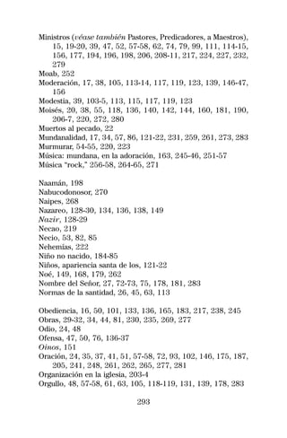 Ministros (véase también Pastores, Predicadores, a Maestros),
    15, 19-20, 39, 47, 52, 57-58, 62, 74, 79, 99, 111, 114-15,
    156, 177, 194, 196, 198, 206, 208-11, 217, 224, 227, 232,
    279
Moab, 252
Moderación, 17, 38, 105, 113-14, 117, 119, 123, 139, 146-47,
    156
Modestia, 39, 103-5, 113, 115, 117, 119, 123
Moisés, 20, 38, 55, 118, 136, 140, 142, 144, 160, 181, 190,
    206-7, 220, 272, 280
Muertos al pecado, 22
Mundanalidad, 17, 34, 57, 86, 121-22, 231, 259, 261, 273, 283
Murmurar, 54-55, 220, 223
Música: mundana, en la adoración, 163, 245-46, 251-57
Música “rock,” 256-58, 264-65, 271

Naamán, 198
Nabucodonosor, 270
Naipes, 268
Nazareo, 128-30, 134, 136, 138, 149
Nazir, 128-29
Necao, 219
Necio, 53, 82, 85
Nehemías, 222
Niño no nacido, 184-85
Niños, apariencia santa de los, 121-22
Noé, 149, 168, 179, 262
Nombre del Señor, 27, 72-73, 75, 178, 181, 283
Normas de la santidad, 26, 45, 63, 113

Obediencia, 16, 50, 101, 133, 136, 165, 183, 217, 238, 245
Obras, 29-32, 34, 44, 81, 230, 235, 269, 277
Odio, 24, 48
Ofensa, 47, 50, 76, 136-37
Oinos, 151
Oración, 24, 35, 37, 41, 51, 57-58, 72, 93, 102, 146, 175, 187,
   205, 241, 248, 261, 262, 265, 277, 281
Organización en la iglesia, 203-4
Orgullo, 48, 57-58, 61, 63, 105, 118-119, 131, 139, 178, 283

                             293
 