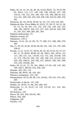 Pablo, 20, 24, 31, 33, 36, 38, 46, 52-56, 60-61, 73, 76-79, 88,
    93, 104-5, 115, 117, 120, 128, 130, 132-33, 137, 139,
    143-45, 149, 152, 164, 166, 169, 178, 190, 206-10, 212,
    214, 221, 230, 233, 234, 236, 238, 249, 252-53, 269, 278,
    281
Paciencia, 29, 33, 35-36, 39-40, 44, 53, 175, 210, 216, 284
Palabra de Dios. Véase Biblia 16, 20-21, 27, 30, 37, 50, 52, 58,
    67, 74, 76, 78, 107, 112, 124, 133, 135, 140, 146, 164,
    186, 190, 196-97, 204, 215, 217, 223, 233-34, 236, 238-
    41, 243, 255, 260, 269, 281, 284
Palabras deshonestas, 73
Palabras ociosas, 82
Pantalones, 110-11
Pastores, 13-14, 40, 52, 60, 79, 77, 209, 217, 260, 268, 279,
    284
Paz, 11, 29, 33, 35-36, 49-50, 68, 96, 101, 129, 155, 187, 209,
    250-51
Pecado, 11-12, 15-25, 27, 30-33, 39, 46, 48, 52-53, 55, 57, 67-
    69, 75, 79, 86-87, 89-90, 92, 96, 100-2, 104, 107-8, 113,
    117, 120, 127, 141, 143-49, 152, 154, 156, 161-68, 170-
    72, 174, 178-179, 184, 187, 196, 198, 212, 214-19, 221,
    223, 226, 230-31, 233, 236, 257, 260-61, 263, 265, 268,
    273, 276, 278-80, 284
Pedro, 33, 52, 61, 75, 78, 104, 108-9, 117-18, 139, 149, 183,
    199, 204-7, 209-10, 223, 239, 249
Peinado, 103, 105, 118
Películas, 88, 90-91, 99, 163, 262
Pelucas y peluquines, 123, 139
Pensamientos, 23-24, 86, 88, 153, 164-65, 176, 251, 275, 281,
    283
Pentecostés, el día de, 147, 248
Perdón, 24, 48-49, 51, 80, 162, 200, 233
Perfección, 11, 14, 25-27, 54, 122, 127-29, 151, 156, 182,
    227, 268
Peribolaion, 133
Placer, 38, 164, 258, 261-62, 265
Pleitos, 263, 266
Poligamia, 160
Porción, 142

                              294
 