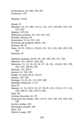 Predicadores, 39, 208, 279, 281
Préstamos, 197

Quejarse, 54-56

Rahab, 81
Rebelión, 34, 52, 100, 114-15, 131, 137, 219-220, 233, 257,
    273, 283
Regalos, 197-201
Relaciones sexuales, 59, 159, 164, 167
Renaldo, Duncan, 99
Reprensión, 51-54, 227, 249
Reuniones de la iglesia, 60-61, 281
Revistas, 89, 97
Ropa, 54, 91, 103-14, 118-19, 121, 123, 134, 166, 233, 248,
    265
Rumores, 67

Sabiduría pastoral, 38-40, 78, 140, 199, 205, 277, 284
Salomón, 221, 240-41, 248, 252
Salvación, 12, 14, 16, 30, 34, 37, 49, 131, 135-36, 181, 199,
    204, 224, 238-39, 279
Samaria, 116, 205-6
Samuel, 55, 198, 220
Sangre, el comer de la, 142-44
Sansón, 128, 240
Santiago, 31, 65, 82, 112, 207, 209
Santidad: definición, 11-12
Sara, 81
Satanás, 12, 16, 22-23, 25, 57, 78, 87, 122, 131-32, 171, 214,
    226, 236-37, 258, 270-73, 285
Saúl, 251
Sembrar discordia, 61, 70
Separación del mundo, 108, 112-14, 124, 130, 134, 229, 236,
    239
Servicio militar, 183
Shoemaker, Donald, 186
Silas, 252
Simón el mago, 239

                             295
 
