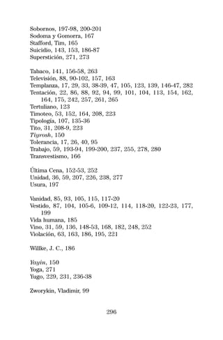 Sobornos, 197-98, 200-201
Sodoma y Gomorra, 167
Stafford, Tim, 165
Suicidio, 143, 153, 186-87
Superstición, 271, 273

Tabaco, 141, 156-58, 263
Televisión, 88, 90-102, 157, 163
Templanza, 17, 29, 33, 38-39, 47, 105, 123, 139, 146-47, 282
Tentación, 22, 86, 88, 92, 94, 99, 101, 104, 113, 154, 162,
    164, 175, 242, 257, 261, 265
Tertuliano, 123
Timoteo, 53, 152, 164, 208, 223
Tipología, 107, 135-36
Tito, 31, 208-9, 223
Tiyrosh, 150
Tolerancia, 17, 26, 40, 95
Trabajo, 59, 193-94, 199-200, 237, 255, 278, 280
Transvestismo, 166

Última Cena, 152-53, 252
Unidad, 36, 59, 207, 226, 238, 277
Usura, 197

Vanidad, 85, 93, 105, 115, 117-20
Vestido, 87, 104, 105-6, 109-12, 114, 118-20, 122-23, 177,
    199
Vida humana, 185
Vino, 31, 59, 136, 148-53, 168, 182, 248, 252
Violación, 63, 163, 186, 195, 221

Willke, J. C., 186

Yayin, 150
Yoga, 271
Yugo, 229, 231, 236-38

Zworykin, Vladimir, 99


                             296
 