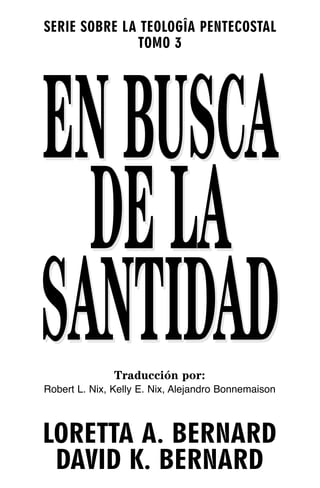 SERIE SOBRE LA TEOLOGÎA PENTECOSTAL
              TOMO 3




EN BUSCA
  DE LA
SANTIDAD       Traducción por:
Robert L. Nix, Kelly E. Nix, Alejandro Bonnemaison



LORETTA A. BERNARD
 DAVID K. BERNARD
 