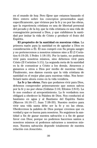 en el mundo de hoy. Pero fíjese que estamos basando el
libro entero sobre los conceptos presentados aquí;
específicamente, que vivimos por la fe y no por las obras,
que la experiencia cristiana es una de libertad personal
del pecado y de la ley, que la vida cristiana es una vida de
consagración personal a Dios, y que exhibimos la santi-
dad por imitar la vida de Cristo y producir el fruto del
Espíritu.
     El propósito de la santidad en nuestras vidas. La
primera razón para la santidad es de agradar a Dios en
consideración a Él. Él nos compró con Su propia sangre
y no pertenecemos a nosotros mismos sino a Él (I Corin-
tios 6:19-20, I Pedro 1:18-19). Por lo tanto, no podemos
vivir para nosotros mismos, sino debemos vivir para
Cristo (II Corintios 5:15). La segunda meta de la santidad
es la de comunicar a Cristo a los demás. Atraemos y
ganamos a otros a Dios por medio de nuestras vidas.
Finalmente, nos damos cuenta que la vida cristiana de
santidad es el mejor plan para nuestras vidas. Nos bene-
ficiará tanto ahora como en la vida venidera.
     La fe y las obras. Para que podamos vivir para Dios,
debemos comprender primeramente que somos salvos
por la fe y no por obras (Gálatas 2:16; Efesios 2:8-9). La
fe nos conduce al arrepentimiento. La fe verdadera nos
obligará a obedecer la Palabra de Dios. Nos conducirá al
bautismo en agua y al Bautismo del Espíritu Santo
(Marcos 16:16-17; Juan 7:38-39). Nuestro motivo para
vivir una vida santa debe ser la fe y no las obras.
Obedecemos la palabra de Dios porque creemos que es
verdad y que es buena para nosotros. No seguimos la san-
tidad a fin de ganar nuestra salvación o a fin de ganar
favor con Dios; porque no podemos hacernos santos a
nosotros mismos ni podemos salvarnos a nosotros mis-
mos. Nuestra salvación depende totalmente de nuestra
relación con Jesucristo.

                            30
 
