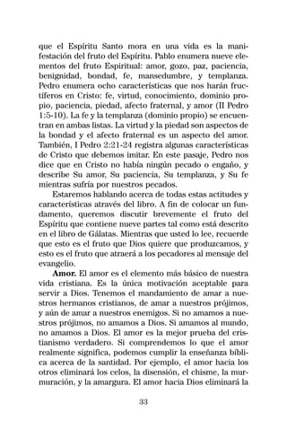 que el Espíritu Santo mora en una vida es la mani-
festación del fruto del Espíritu. Pablo enumera nueve ele-
mentos del fruto Espiritual: amor, gozo, paz, paciencia,
benignidad, bondad, fe, mansedumbre, y templanza.
Pedro enumera ocho características que nos harán fruc-
tíferos en Cristo: fe, virtud, conocimiento, dominio pro-
pio, paciencia, piedad, afecto fraternal, y amor (II Pedro
1:5-10). La fe y la templanza (dominio propio) se encuen-
tran en ambas listas. La virtud y la piedad son aspectos de
la bondad y el afecto fraternal es un aspecto del amor.
También, I Pedro 2:21-24 registra algunas características
de Cristo que debemos imitar. En este pasaje, Pedro nos
dice que en Cristo no había ningún pecado o engaño, y
describe Su amor, Su paciencia, Su templanza, y Su fe
mientras sufría por nuestros pecados.
     Estaremos hablando acerca de todas estas actitudes y
características através del libro. A fin de colocar un fun-
damento, queremos discutir brevemente el fruto del
Espíritu que contiene nueve partes tal como está descrito
en el libro de Gálatas. Mientras que usted lo lee, recuerde
que esto es el fruto que Dios quiere que produzcamos, y
esto es el fruto que atraerá a los pecadores al mensaje del
evangelio.
     Amor. El amor es el elemento más básico de nuestra
vida cristiana. Es la única motivación aceptable para
servir a Dios. Tenemos el mandamiento de amar a nue-
stros hermanos cristianos, de amar a nuestros prójimos,
y aún de amar a nuestros enemigos. Si no amamos a nue-
stros prójimos, no amamos a Dios. Si amamos al mundo,
no amamos a Dios. El amor es la mejor prueba del cris-
tianismo verdadero. Si comprendemos lo que el amor
realmente significa, podemos cumplir la enseñanza bíbli-
ca acerca de la santidad. Por ejemplo, el amor hacia los
otros eliminará los celos, la disensión, el chisme, la mur-
muración, y la amargura. El amor hacia Dios eliminará la

                            33
 