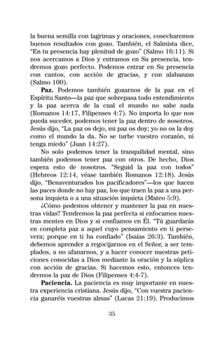 la buena semilla con lagrimas y oraciones, cosecharemos
buenos resultados con gozo. También, el Salmista dice,
“En tu presencia hay plenitud de gozo” (Salmo 16:11). Si
nos acercamos a Dios y entramos en Su presencia, ten-
dremos gozo perfecto. Podemos entrar en Su presencia
con cantos, con acción de gracias, y con alabanzas
(Salmo 100).
    Paz. Podemos también gozarnos de la paz en el
Espíritu Santo—la paz que sobrepasa todo entendimiento
y la paz acerca de la cual el mundo no sabe nada
(Romanos 14:17, Filipenses 4:7). No importa lo que nos
pueda suceder, podemos tener la paz dentro de nosotros.
Jesús dijo, “La paz os dejo, mi paz os doy; yo no os la doy
como el mundo la da. No se turbe vuestro corazón, ni
tenga miedo” (Juan 14:27).
    No solo podemos tener la tranquilidad mental, sino
también podemos tener paz con otros. De hecho, Dios
espera esto de nosotros. “Seguid la paz con todos”
(Hebreos 12:14, véase también Romanos 12:18). Jesús
dijo, “Benaventurados los pacificadores”—los que hacen
las paces donde no hay paz, los que traen la paz a una per-
sona inquieta o a una situación inquieta (Mateo 5:9).
    ¿Cómo podemos obtener y mantener la paz en nues-
tras vidas? Tendremos la paz perfecta si enfocamos nues-
tras mentes en Dios y si confiamos en Él. “Tú guardarás
en completa paz a aquel cuyo pensamiento en ti perse-
vera; porque en ti ha confiado” (Isaías 26:3). También,
debemos aprender a regocijarnos en el Señor, a ser tem-
plados, a no afanarnos, y a hacer conocer nuestras peti-
ciones conocidas a Dios mediante la oración y la súplica
con acción de gracias. Si hacemos esto, entonces ten-
dremos la paz de Dios (Filipenses 4:4-7).
    Paciencia. La paciencia es muy importante en nues-
tra experiencia cristiana. Jesús dijo, “Con vuestra pacien-
cia ganaréis vuestras almas” (Lucas 21:19). Producimos

                            35
 