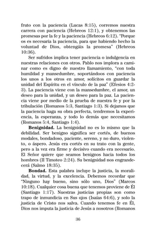 fruto con la paciencia (Lucas 8:15), corremos nuestra
carrera con paciencia (Hebreos 12:1), y obtenemos las
promesas por la fe y la paciencia (Hebreos 6:12). “Porque
os es necesaria la paciencia, para que habiendo hecho la
voluntad de Dios, obtengáis la promesa” (Hebreos
10:36).
    Ser sufridos implica tener paciencia o indulgencia en
nuestras relaciones con otros. Pablo nos implora a cami-
nar como es digno de nuestro llamamiento, “con toda
humildad y mansedumbre, soportándoos con paciencia
los unos a los otros en amor, solícitos en guardar la
unidad del Espíritu en el vínculo de la paz” (Efesios 4:2-
3). La paciencia viene con la mansedumbre, el amor, un
deseo para la unidad, y un deseo para la paz. La pacien-
cia viene por medio de la prueba de nuestra fe y por la
tribulación (Romanos 5:3, Santiago 1:3). Si dejamos que
la paciencia haga su obra perfecta, tendremos la experi-
encia, la esperanza, y todo lo demás que necesitamos
(Romanos 5:4, Santiago 1:4).
    Benignidad. La benignidad no es lo mismo que la
debilidad. Ser benigno significa ser cortés, de buenos
modales, bondadoso, paciente, sereno, y no duro, violen-
to, o áspero. Jesús era cortés en su trato con la gente,
pero a la vez era firme y decisivo cuando era necesario.
El Señor quiere que seamos benignos hacia todos los
hombres (II Timoteo 2:24). Su benignidad nos engrande-
cerá (Salmo 18:35).
    Bondad. Esta palabra incluye la justicia, la morali-
dad, la virtud, y la excelencia. Debemos recordar que
“Ninguno hay bueno, sino sólo uno, Dios” (Marcos
10:18). Cualquier cosa buena que tenemos proviene de Él
(Santiago 1:17). Nuestras justicias propias son como
trapo de inmundicia en Sus ojos (Isaías 64:6), y solo la
justicia de Cristo nos salva. Cuando tenemos fe en Él,
Dios nos imputa la justicia de Jesús a nosotros (Romanos

                           36
 