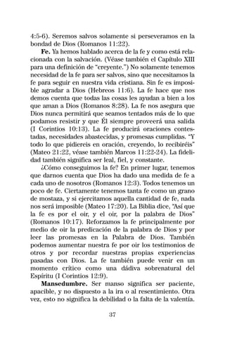 4:5-6). Seremos salvos solamente si perseveramos en la
bondad de Dios (Romanos 11:22).
    Fe. Ya hemos hablado acerca de la fe y como está rela-
cionada con la salvación. (Véase también el Capítulo XIII
para una definición de “creyente.”) No solamente tenemos
necesidad de la fe para ser salvos, sino que necesitamos la
fe para seguir en nuestra vida cristiana. Sin fe es imposi-
ble agradar a Dios (Hebreos 11:6). La fe hace que nos
demos cuenta que todas las cosas les ayudan a bien a los
que aman a Dios (Romanos 8:28). La fe nos asegura que
Dios nunca permitirá que seamos tentados más de lo que
podamos resistir y que Él siempre proveerá una salida
(I Corintios 10:13). La fe producirá oraciones contes-
tadas, necesidades abastecidas, y promesas cumplidas. “Y
todo lo que pidiereis en oración, creyendo, lo recibiréis”
(Mateo 21:22, véase también Marcos 11:22-24). La fideli-
dad también significa ser leal, fiel, y constante.
    ¿Cómo conseguimos la fe? En primer lugar, tenemos
que darnos cuenta que Dios ha dado una medida de fe a
cada uno de nosotros (Romanos 12:3). Todos tenemos un
poco de fe. Ciertamente tenemos tanta fe como un grano
de mostaza, y si ejercitamos aquella cantidad de fe, nada
nos será imposible (Mateo 17:20). La Biblia dice, “Así que
la fe es por el oir, y el oir, por la palabra de Dios”
(Romanos 10:17). Reforzamos la fe principalmente por
medio de oir la predicación de la palabra de Dios y por
leer las promesas en la Palabra de Dios. También
podemos aumentar nuestra fe por oir los testimonios de
otros y por recordar nuestras propias experiencias
pasadas con Dios. La fe también puede venir en un
momento crítico como una dádiva sobrenatural del
Espíritu (I Corintios 12:9).
    Mansedumbre. Ser manso significa ser paciente,
apacible, y no dispuesto a la ira o al resentimiento. Otra
vez, esto no significa la debilidad o la falta de la valentía.

                             37
 