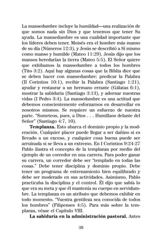 La mansedumbre incluye la humildad—una realización de
que somos nada sin Dios y que tenemos que tener Su
ayuda. La mansedumbre es una cualidad importante que
los líderes deben tener. Moisés era el hombre más manso
de su día (Números 12:3), y Jesús se describió a Sí mismo
como manso y humilde (Mateo 11:29). Jesús dijo que los
mansos heredarían la tierra (Mateo 5:5). El Señor quiere
que exhibamos la mansedumbre a todos los hombres
(Tito 3:2). Aquí hay algunas cosas que la Biblia dice que
se deben hacer con mansedumbre: predicar la Palabra
(II Corintios 10:1), recibir la Palabra (Santiago 1:21),
ayudar y restaurar a un hermano errante (Gálatas 6:1),
mostrar la sabiduria (Santiago 3:13), y adornar nuestras
vidas (I Pedro 3:4). La mansedumbre es una actitud que
debemos conscientemente esforzarnos en desarrollar en
nosotros mismos. Se requiere un esfuerzo de nuestra
parte. “Someteos, pues, a Dios . . . Humillaos delante del
Señor” (Santiago 4:7, 10).
    Templanza. Esto abarca el dominio propio y la mod-
eración. Cualquier placer puede llegar a ser dañino si es
llevado a un exceso, y cualquier cosa buena puede ser
arruinada si se lleva a un extremo. En I Corintios 9:24-27
Pablo ilustra el concepto de la templanza por medio del
ejemplo de un corredor en una carrera. Para poder ganar
su carrera, un corredor debe ser “templado en todas las
cosas.” Debe tener disciplina y dominio propio. Debe
tener un programa de entrenamiento bien equilibrado y
debe ser moderado en sus actividades. Asimismo, Pablo
practicaba la disciplina y el control. Él dijo que sabía lo
que era su meta y que él mantenía su cuerpo en servidum-
bre. La templanza es un atributo que debemos exhibir en
todo momento. “Vuestra gentileza sea conocida de todos
los hombres” (Filipenses 4:5). Para más sobre la tem-
planza, véase el Capítulo VIII.
    La sabiduría en la administración pastoral. Antes

                            38
 