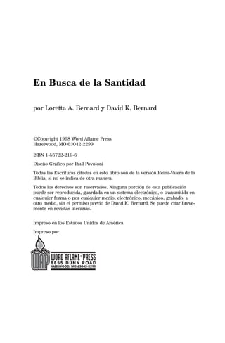 En Busca de la Santidad

por Loretta A. Bernard y David K. Bernard



©Copyright 1998 Word Aflame Press
Hazelwood, MO 63042-2299

ISBN 1-56722-219-6
Diseño Gráfico por Paul Povoloni
Todas las Escrituras citadas en esto libro son de la versión Reina-Valera de la
Biblia, si no se indica de otra manera.
Todos los derechos son reservados. Ninguna porción de esta publicación
puede ser reproducida, guardada en un sistema electrónico, o transmitida en
cualquier forma o por cualquier medio, electrónico, mecánico, grabado, u
otro medio, sin el permiso previo de David K. Bernard. Se puede citar breve-
mente en revistas literarias.


Impreso en los Estados Unidos de América
Impreso por
 