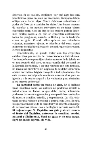 órdenes. Si es posible, explíquen por qué algo les será
beneficioso, pero no usen las amenazas. Tampoco deben
obligarles a hacer algo. Nunca debemos subestimar el
poder de Dios para cambiar las vidas. Una buena manera
de enseñar a los nuevos conversos es de tener clases
especiales para ellos en que se les explica porque hace-
mos ciertas cosas y en que se contestan cortesmente
todas las preguntas, usando la Biblia y no la tradición
como su guía. Cuando ellos quieren ser miembros
votantes, maestros, ujieres, o miembros del coro, aquel
momento es una buena ocasión de pedir que ellos reunan
ciertos requisitos.
    Generalmente, se puede tratar con los creyentes
establecidos por medio de conversaciones individuales.
Un tiempo bueno para fijar ciertas normas de la iglesia es
en una reunión del coro, en una reunión del personal de
la Escuela Dominical, o en una reunión que está limitada
no más a los miembros de la iglesia. Si se debe tomar una
acción correctiva, hágala tranquila e individualmente. En
esta manera, usted puede mantener normas altas para su
iglesia y a la vez no alejará a los visitantes y no destruirá
a los nuevos conversos.
    La santidad como un modo de vida. En el análisis
final, nosotros como los autores no podemos decirle a
usted como un lector lo que debe hacer; solamente
podemos dar unas sugerencias y compartir los resultados
de nuestra oración, estudio, y experiencia. La vida cris-
tiana es una relación personal e intima con Dios. Es una
búsqueda constante de la santidad y un intento constante
de acercarnos más a Dios y de llegar a ser más como Él.
Si dejamos que Su Espíritu nos guíe y si cultivamos
el fruto del Espíritu, entonces la santidad vendrá
natural y fácilmente. Será un gozo y no una carga.
Será un modo normal de vida.


                             41
 