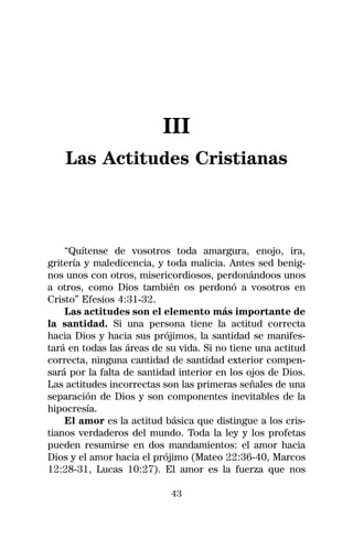 III
    Las Actitudes Cristianas



    “Quítense de vosotros toda amargura, enojo, ira,
gritería y maledicencia, y toda malicia. Antes sed benig-
nos unos con otros, misericordiosos, perdonándoos unos
a otros, como Dios también os perdonó a vosotros en
Cristo” Efesios 4:31-32.
    Las actitudes son el elemento más importante de
la santidad. Si una persona tiene la actitud correcta
hacia Dios y hacia sus prójimos, la santidad se manifes-
tará en todas las áreas de su vida. Si no tiene una actitud
correcta, ninguna cantidad de santidad exterior compen-
sará por la falta de santidad interior en los ojos de Dios.
Las actitudes incorrectas son las primeras señales de una
separación de Dios y son componentes inevitables de la
hipocresía.
    El amor es la actitud básica que distingue a los cris-
tianos verdaderos del mundo. Toda la ley y los profetas
pueden resumirse en dos mandamientos: el amor hacia
Dios y el amor hacia el prójimo (Mateo 22:36-40, Marcos
12:28-31, Lucas 10:27). El amor es la fuerza que nos

                            43
 