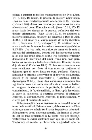 obliga a guardar todos los mandamientos de Dios (Juan
14:15, 23). De hecho, la prueba de nuestro amor hacia
Dios es cuán cuidadosamente obedecemos Su Palabra
(I Juan 2:3-5). Jesús nos mandó que amáramos los unos
a los otros tal como Él nos ha amado (Juan 15:12, 17). El
amor hacia los demás es la prueba definitiva del ver-
dadero cristianismo (Juan 13:34-35). Si no amamos a
nuestros hermanos, entonces no amamos a Dios (I Juan
4:20-21). El amor es el cumplimiento de la ley (Levítico
19:18, Romanos 13:10, Santiago 2:8). Un cristiano deber
amar a cada ser humano, inclusive a sus enemigos (Mateo
5:43-48). Una vez más, este tipo de amor es la última
prueba del cristianismo, porque aún los pecadores aman
a los que les aman (Mateo 5:46). No podemos enfatizar
demasiado la necesidad del amor como una base para
todas las acciones y todas las relaciones. El amor nunca
deja de ser (I Corintios 13:8). No fracasaremos en nues-
tras relaciones con Dios ni con nuestros prójimos si
dejamos que el amor haga su obra perfecta. Ninguna
actividad ni atributo tiene valor si el amor no es la fuerza
básica y el factor motivador (I Corintios 13:1-3,
Apocalípsis 2:1-5). Estas dos escrituras enumeran las
siguientes cosas que no tienen valor sin el amor: el hablar
en lenguas, la elocuencia, la profecía, la sabiduria, el
conocimiento, la fe, el sacrificio, la filantropía, las obras,
la labor, la paciencia, la doctrina correcta, el liderazgo
correcto, el compañerismo correcto, la perseverancia, y
el celo por el nombre de Jesús.
    Debemos aplicar estas enseñanzas acerca del amor al
tema de la santidad. Primeramente, debemos amar a Dios
tanto que nuestro anhelo será hacer Su perfecta voluntad.
Si le amamos como debemos amarle, tendremos el deseo
de ser lo más semejantes a Él como nos sea posible.
Trataremos de evitar cualquier cosa que no es como Él.
Tendremos el anhelo de obedecerle y agradarle aún en

                             44
 