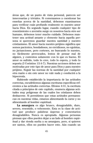 áreas que, de un punto de vista personal, parecen ser
innecesarias y triviales. Si comenzamos a cuestionar las
enseñas acerca de la santidad, debemos examinarnos
para verificar cuán profundo realmente es nuestro amor
hacia Dios. En segundo lugar, cuando cualquier tipo de
resentimiento o aversión surge en nosotros hacia otro ser
humano, debemos tener mucho cuidado. Debemos man-
tener una actitud amante y clemente hacia aquella per-
sona si queremos guardar nuestra santidad y nuestro
cristianismo. El amor hacia nuestro prójimo significa que
somos pacientes, bondadosos, no envidiosos, no egoístas,
no jactanciosos, pero corteses, no buscando lo nuestro,
no fácilmente provocados, lentos de pensar mal de
alguien, y contentos solamente con lo que es bueno. El
amor es sufrido, todo lo cree, todo lo espera, y todo lo
soporta (I Corintios 13:4-7). Nuestras acciones deben ser
motivadas por este tipo de amor para Dios y para nuestro
prójimo. Seguir las normas de la santidad por cualquier
otra razón o sin este amor no vale nada y conducirá a la
hipocresía.
    Habiendo establecido la importancia de las actitudes
correctas, escudriñemos algunas escrituras específicas ref-
erentes a las actitudes correctas. Efesios 4:31, la escritura
citada a principios de este capítulo, enumera algunas acti-
tudes muy peligrosas de las cuales los cristianos deben
deshacerse. Si permitimos que estas actitudes permanez-
can en nuestras vidas, estamos alimentando la carne y no
alimentando al hombre espiritual.
    La amargura es algo brusco, desagradable, duro,
severo, resentido, o vehemente. Esta es la clase de acti-
tud que produce palabras ásperas y comentarios
desagradables. Nunca es apropiada. Algunas personas
piensan que ellos pueden dejar a un lado al hombre espir-
itual y dar rienda suelta a su amargura, pero, si quieren
ser santos, ellos no pueden hacer esto. Aún cuando un

                             45
 