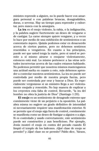ministro reprende a alguien, no lo puede hacer con amar-
gura personal o con palabras bruscas, desagradables,
duras, o severas. Hay un tiempo para reprender y exhor-
tar, pero nunca con la amargura.
     La ira es el enojo violento, la rabia, o la indignación,
y la palabra sugiere fuertemente un deseo de vengarse o
de castigar. La carne siempre quiere vengarse, y a veces
lo hace por medio de una exhibición de sentimientos o un
comentario áspero. Quizás podemos estar en desacuerdo
acerca de ciertos puntos, pero no debemos sentirnos
resentidos o vengativos. En cuanto a los principios,
puede ser que usted tenga la razón, pero si usted se per-
mite a sí mismo airarse o enojarse violentamente,
entonces está mal. Lo mismo pertenece a las otras acti-
tudes incorrectas acerca de las cuales estamos hablando.
No podemos permitir que nosotros mismos mantengamos
una actitud suelta en cuanto a esto, más debemos apren-
der a controlar nuestros sentimientos. La ira no puede ser
controlada por medio de nuestra propia fuerza, pero
puede ser controlada por orar y buscar a Dios. Es espe-
cialmente vergonzoso si un ministro llega a ser violenta-
mente enojado y resentido. No hay manera de explicar a
los creyentes esta falta de control. Recuerde, “la ira del
hombre no obra la justicia de Dios” (Santiago 1:20).
     El enojo es un sentimiento de desagrado extremo que
comúnmente viene de un perjuicio o la oposición. La pal-
abra misma no sugiere un grado definitivo de intensidad
ni necesariamente requiere una manifestación exterior. Si
se permite que el enojo siga fuera de control, comúnmente
se manifiesta como un deseo de fustigar a alguien o a algo.
Si es controlado y usado correctamente, este sentimiento
puede ser constructivo y aun beneficioso. Por ejemplo,
Jesús mostró el enojo en contra del pecado cuando Él
limpió el templo de los ladrones. ¿Qué clase de enojo se
permite? y ¿Qué clase no se permite? Pablo dice, “Airaos,

                             46
 