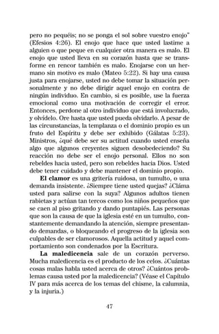 pero no pequéis; no se ponga el sol sobre vuestro enojo”
(Efesios 4:26). El enojo que hace que usted lastime a
alguien o que peque en cualquier otra manera es malo. El
enojo que usted lleva en su corazón hasta que se trans-
forme en rencor también es malo. Enojarse con un her-
mano sin motivo es malo (Mateo 5:22). Si hay una causa
justa para enojarse, usted no debe tomar la situación per-
sonalmente y no debe dirigir aquel enojo en contra de
ningún individuo. En cambio, si es posible, use la fuerza
emocional como una motivación de corregir el error.
Entonces, perdone al otro individuo que está involucrado,
y olvídelo. Ore hasta que usted pueda olvidarlo. A pesar de
las circunstancias, la templanza o el dominio propio es un
fruto del Espíritu y debe ser exhibido (Gálatas 5:23).
Ministros, ¿qué debe ser su actitud cuando usted enseña
algo que algunos creyentes siguen desobedeciendo? Su
reacción no debe ser el enojo personal. Ellos no son
rebeldes hacia usted, pero son rebeldes hacia Dios. Usted
debe tener cuidado y debe mantener el dominio propio.
    El clamor es una gritería ruidosa, un tumulto, o una
demanda insistente. ¿Siempre tiene usted quejas? ¿Cláma
usted para salirse con la suya? Algunos adultos tienen
rabietas y actúan tan tercos como los niños pequeños que
se caen al piso gritando y dando puntapiés. Las personas
que son la causa de que la iglesia esté en un tumulto, con-
stantemente demandando la atención, siempre presentan-
do demandas, o bloqueando el progreso de la iglesia son
culpables de ser clamorosos. Aquella actitud y aquel com-
portamiento son condenados por la Escritura.
    La maledicencia sale de un corazón perverso.
Mucha maledicencia es el producto de los celos. ¿Cuántas
cosas malas habla usted acerca de otros? ¿Cuántos prob-
lemas causa usted por la maledicencia? (Véase el Capítulo
IV para más acerca de los temas del chisme, la calumnia,
y la injuria.)

                            47
 