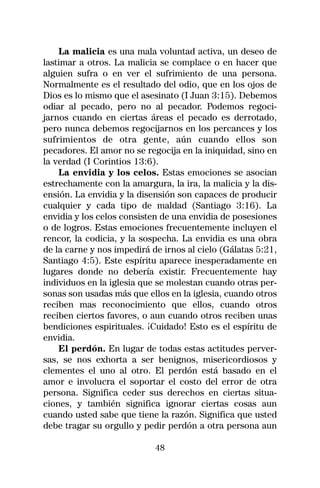La malicia es una mala voluntad activa, un deseo de
lastimar a otros. La malicia se complace o en hacer que
alguien sufra o en ver el sufrimiento de una persona.
Normalmente es el resultado del odio, que en los ojos de
Dios es lo mismo que el asesinato (I Juan 3:15). Debemos
odiar al pecado, pero no al pecador. Podemos regoci-
jarnos cuando en ciertas áreas el pecado es derrotado,
pero nunca debemos regocijarnos en los percances y los
sufrimientos de otra gente, aún cuando ellos son
pecadores. El amor no se regocija en la iniquidad, sino en
la verdad (I Corintios 13:6).
    La envidia y los celos. Estas emociones se asocian
estrechamente con la amargura, la ira, la malicia y la dis-
ensión. La envidia y la disensión son capaces de producir
cualquier y cada tipo de maldad (Santiago 3:16). La
envidia y los celos consisten de una envidia de posesiones
o de logros. Estas emociones frecuentemente incluyen el
rencor, la codicia, y la sospecha. La envidia es una obra
de la carne y nos impedirá de irnos al cielo (Gálatas 5:21,
Santiago 4:5). Este espíritu aparece inesperadamente en
lugares donde no debería existir. Frecuentemente hay
individuos en la iglesia que se molestan cuando otras per-
sonas son usadas más que ellos en la iglesia, cuando otros
reciben mas reconocimiento que ellos, cuando otros
reciben ciertos favores, o aun cuando otros reciben unas
bendiciones espirituales. ¡Cuidado! Esto es el espíritu de
envidia.
    El perdón. En lugar de todas estas actitudes perver-
sas, se nos exhorta a ser benignos, misericordiosos y
clementes el uno al otro. El perdón está basado en el
amor e involucra el soportar el costo del error de otra
persona. Significa ceder sus derechos en ciertas situa-
ciones, y también significa ignorar ciertas cosas aun
cuando usted sabe que tiene la razón. Significa que usted
debe tragar su orgullo y pedir perdón a otra persona aun

                            48
 
