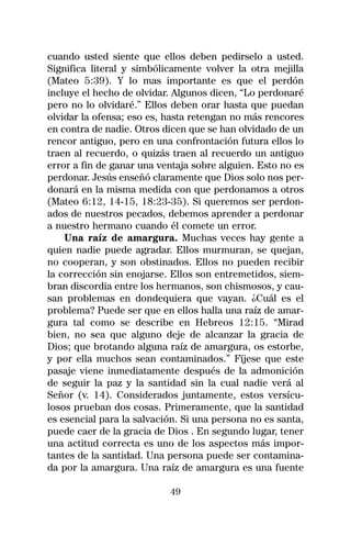 cuando usted siente que ellos deben pedirselo a usted.
Significa literal y simbólicamente volver la otra mejilla
(Mateo 5:39). Y lo mas importante es que el perdón
incluye el hecho de olvidar. Algunos dicen, “Lo perdonaré
pero no lo olvidaré.” Ellos deben orar hasta que puedan
olvidar la ofensa; eso es, hasta retengan no más rencores
en contra de nadie. Otros dicen que se han olvidado de un
rencor antiguo, pero en una confrontación futura ellos lo
traen al recuerdo, o quizás traen al recuerdo un antiguo
error a fin de ganar una ventaja sobre alguien. Esto no es
perdonar. Jesús enseñó claramente que Dios solo nos per-
donará en la misma medida con que perdonamos a otros
(Mateo 6:12, 14-15, 18:23-35). Si queremos ser perdon-
ados de nuestros pecados, debemos aprender a perdonar
a nuestro hermano cuando él comete un error.
    Una raíz de amargura. Muchas veces hay gente a
quien nadie puede agradar. Ellos murmuran, se quejan,
no cooperan, y son obstinados. Ellos no pueden recibir
la corrección sin enojarse. Ellos son entremetidos, siem-
bran discordia entre los hermanos, son chismosos, y cau-
san problemas en dondequiera que vayan. ¿Cuál es el
problema? Puede ser que en ellos halla una raíz de amar-
gura tal como se describe en Hebreos 12:15. “Mirad
bien, no sea que alguno deje de alcanzar la gracia de
Dios; que brotando alguna raíz de amargura, os estorbe,
y por ella muchos sean contaminados.” Fíjese que este
pasaje viene inmediatamente después de la admonición
de seguir la paz y la santidad sin la cual nadie verá al
Señor (v. 14). Considerados juntamente, estos versícu-
losos prueban dos cosas. Primeramente, que la santidad
es esencial para la salvación. Si una persona no es santa,
puede caer de la gracia de Dios . En segundo lugar, tener
una actitud correcta es uno de los aspectos más impor-
tantes de la santidad. Una persona puede ser contamina-
da por la amargura. Una raíz de amargura es una fuente

                           49
 