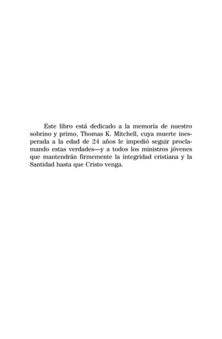 Este libro está dedicado a la memoria de nuestro
sobrino y primo, Thomas K. Mitchell, cuya muerte ines-
perada a la edad de 24 años le impedió seguir procla-
mando estas verdades—y a todos los ministros jóvenes
que mantendrán firmemente la integridad cristiana y la
Santidad hasta que Cristo venga.
 
